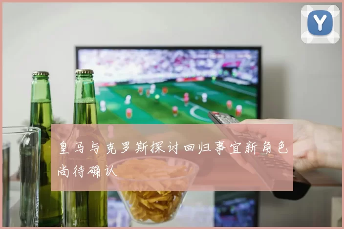 皇马与克罗斯探讨回归事宜新角色尚待确认