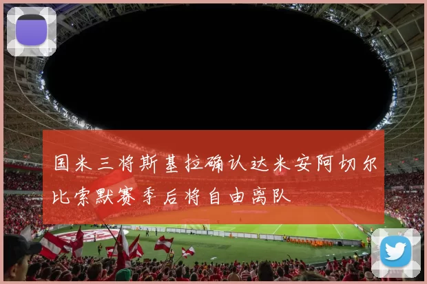 国米三将斯基拉确认达米安阿切尔比索默赛季后将自由离队
