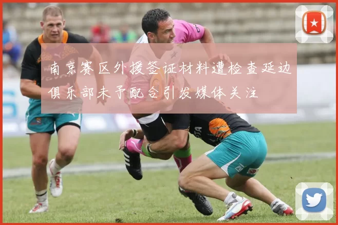 南京赛区外援签证材料遭检查延边俱乐部未予配合引发媒体关注