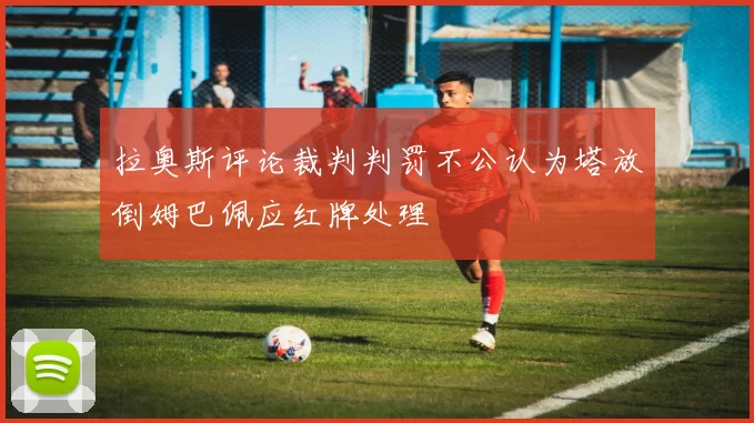 拉奥斯评论裁判判罚不公认为塔放倒姆巴佩应红牌处理