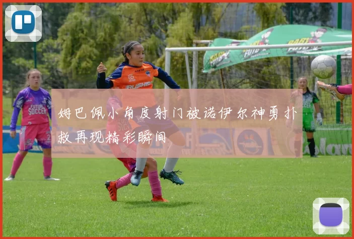 姆巴佩小角度射门被诺伊尔神勇扑救再现精彩瞬间