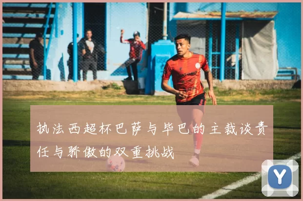 执法西超杯巴萨与毕巴的主裁谈责任与骄傲的双重挑战