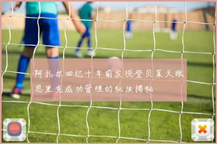 阿扎尔回忆十年前发现登贝莱天赋恩里克成功管理的秘诀揭秘
