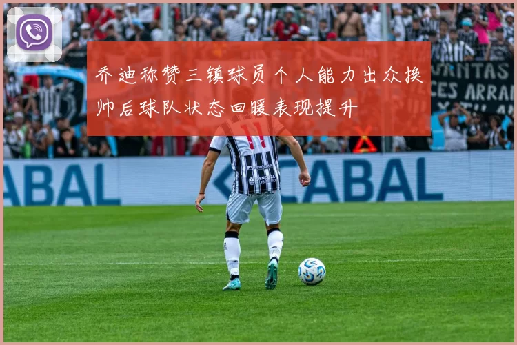 乔迪称赞三镇球员个人能力出众换帅后球队状态回暖表现提升