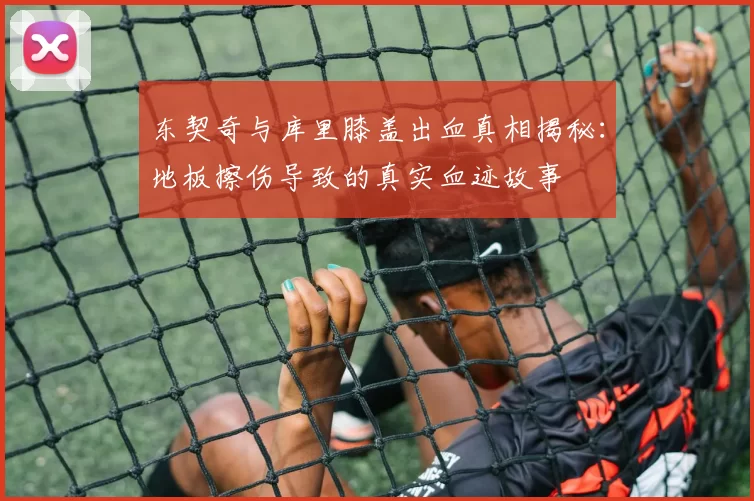 东契奇与库里膝盖出血真相揭秘：地板擦伤导致的真实血迹故事