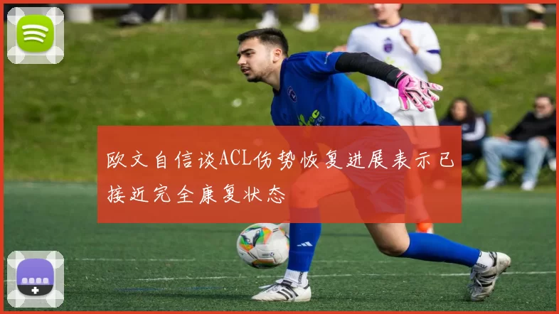 欧文自信谈ACL伤势恢复进展表示已接近完全康复状态