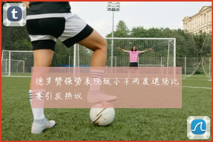 德罗赞强势表现致小卡两度退场比赛引发热议