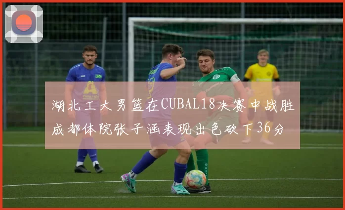 湖北工大男篮在CUBAL18决赛中战胜成都体院张子涵表现出色砍下36分6篮板
