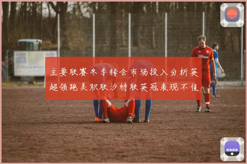 主要联赛冬季转会市场投入分析英超领跑美职联沙特联英冠表现不佳