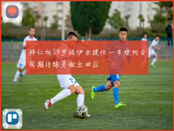 拜仁向39岁诺伊尔提供一年续约合同期待球员做出回应
