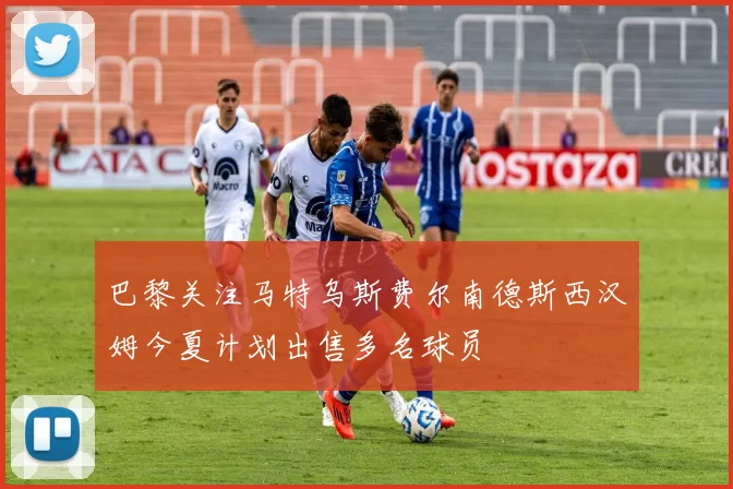 巴黎关注马特乌斯费尔南德斯西汉姆今夏计划出售多名球员