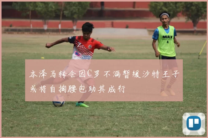 本泽马转会因C罗不满暂缓沙特王子或将自掏腰包助其成行