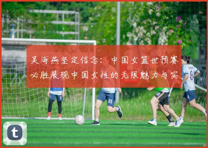 吴海燕坚定信念：中国女篮世预赛必胜展现中国女性的无限魅力与实力