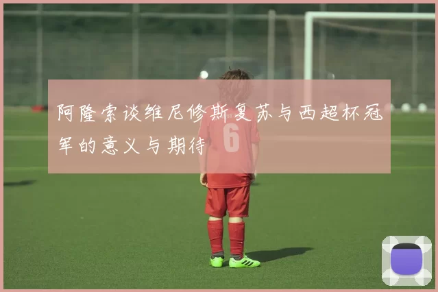 阿隆索谈维尼修斯复苏与西超杯冠军的意义与期待