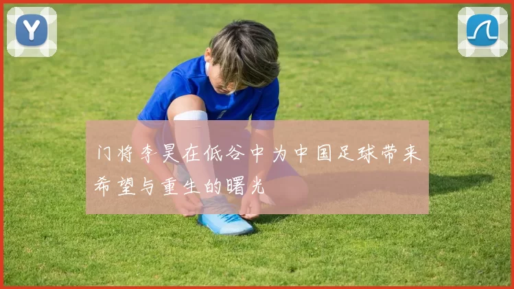 门将李昊在低谷中为中国足球带来希望与重生的曙光