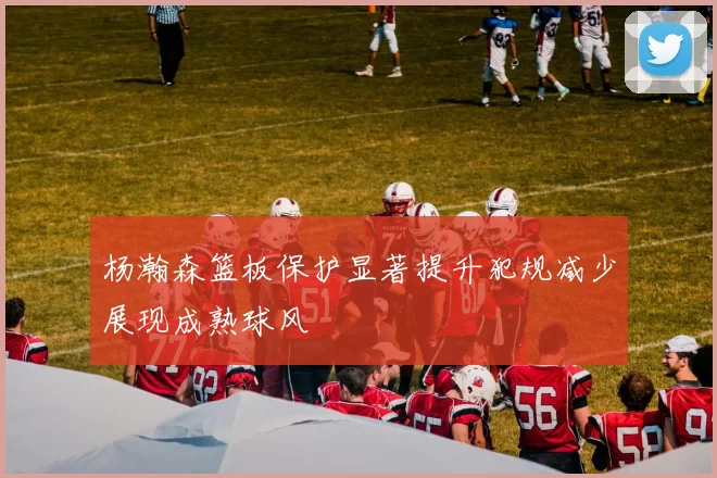 杨瀚森篮板保护显著提升犯规减少展现成熟球风