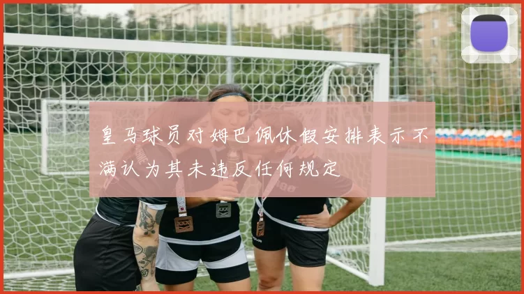 皇马球员对姆巴佩休假安排表示不满认为其未违反任何规定