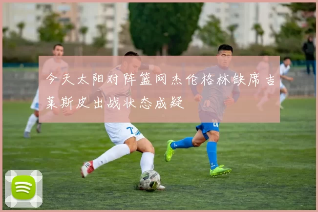 今天太阳对阵篮网杰伦格林缺席吉莱斯皮出战状态成疑