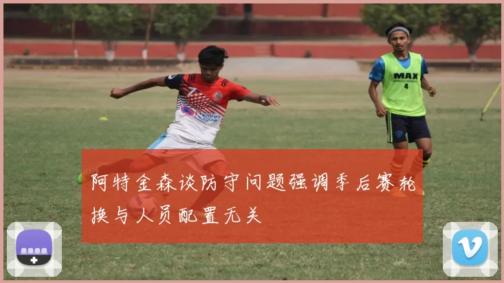 阿特金森谈防守问题强调季后赛轮换与人员配置无关
