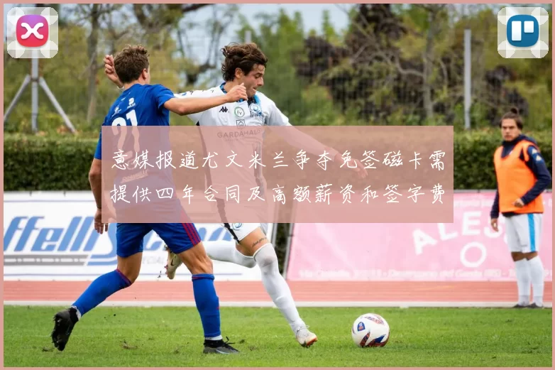 意媒报道尤文米兰争夺免签磁卡需提供四年合同及高额薪资和签字费