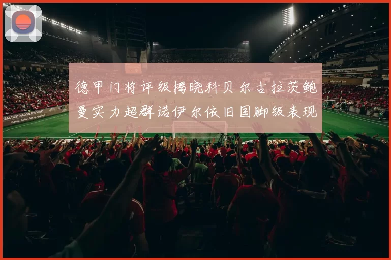 德甲门将评级揭晓科贝尔古拉茨鲍曼实力超群诺伊尔依旧国脚级表现引关注
