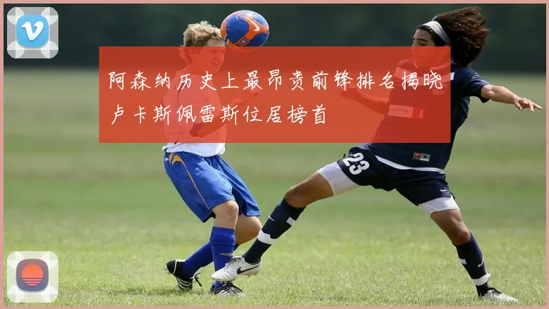 阿森纳历史上最昂贵前锋排名揭晓卢卡斯佩雷斯位居榜首