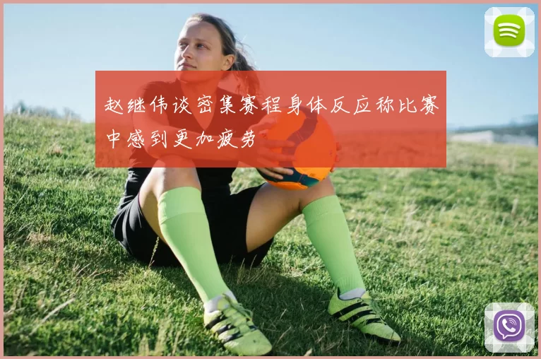赵继伟谈密集赛程身体反应称比赛中感到更加疲劳