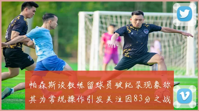 帕森斯谈教练留球员破纪录现象称其为常规操作引发关注因83分之战