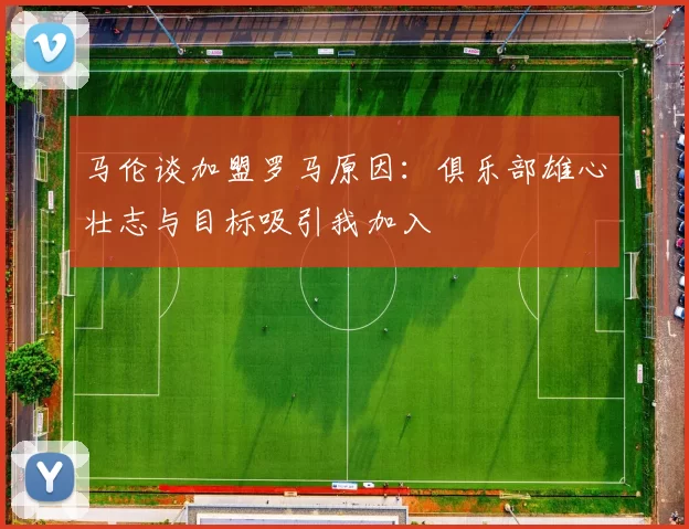 马伦谈加盟罗马原因：俱乐部雄心壮志与目标吸引我加入