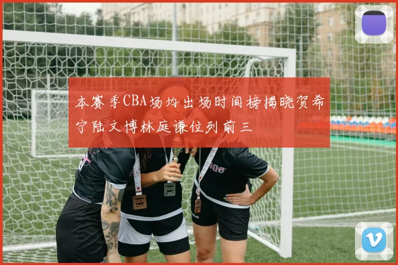 本赛季CBA场均出场时间榜揭晓贺希宁陆文博林庭谦位列前三