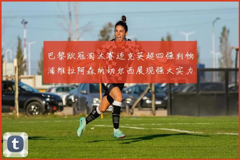 巴黎欧冠淘汰赛连克英超四强利物浦维拉阿森纳切尔西展现强大实力